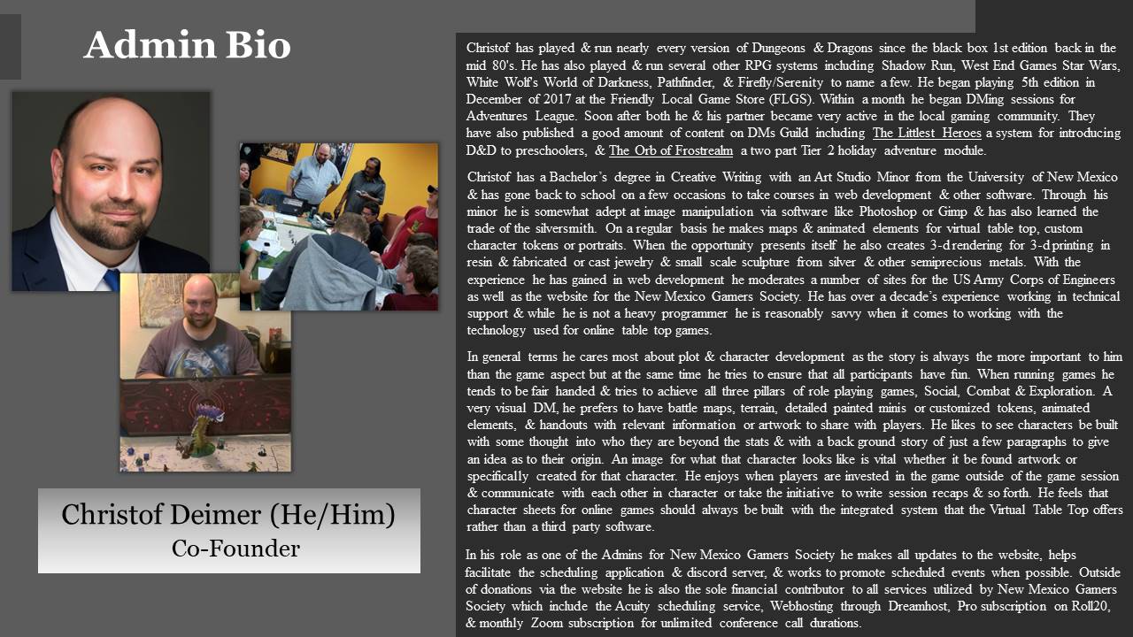 Christof has played & run nearly every version of Dungeons & Dragons since the black box 1st edition back in the mid 80's. He has also played & run several other RPG systems including Shadow Run, West End Games Star Wars, White Wolf's World of Darkness, Pathfinder, & Firefly/Serenity to name a few. He began playing 5th edition in December of 2017 at the Friendly Local Game Store (FLGS). Within a month he began DMing sessions for Adventures League. Soon after both he & his partner became very active in the local gaming community. They have also published a good amount of content on DMs Guild including The Littlest Heroes a system for introducing D&D to preschoolers, & The Orb of Frostrealm a two part Tier 2 holiday adventure module. Christof has a Bachelor’s degree in Creative Writing with an Art Studio Minor from the University of New Mexico & has gone back to school on a few occasions to take courses in web development & other software. Through his minor he is somewhat adept at image manipulation via software like Photoshop or Gimp & has also learned the trade of the silversmith. On a regular basis he makes maps & animated elements for virtual table top, custom character tokens or portraits. When the opportunity presents itself he also creates 3-d rendering for 3-d printing in resin & fabricated or cast jewelry & small scale sculpture from silver & other semiprecious metals. With the experience he has gained in web development he moderates a number of sites for the US Army Corps of Engineers as well as the website for the New Mexico Gamers Society. He has over a decade’s experience working in technical support & while he is not a heavy programmer he is reasonably savvy when it comes to working with the technology used for online table top games. In general terms he cares most about plot & character development as the story is always the more important to him than the game aspect but at the same time he tries to ensure that all participants have fun. When running games he tends to be fair handed & tries to achieve all three pillars of role playing games, Social, Combat & Exploration. A very visual DM, he prefers to have battle maps, terrain, detailed painted minis or customized tokens, animated elements, & handouts with relevant information or artwork to share with players. He likes to see characters be built with some thought into who they are beyond the stats & with a back ground story of just a few paragraphs to give an idea as to their origin. An image for what that character looks like is vital whether it be found artwork or specifically created for that character. He enjoys when players are invested in the game outside of the game session & communicate with each other in character or take the initiative to write session recaps & so forth. He feels that character sheets for online games should always be built with the integrated system that the Virtual Table Top offers rather than a third party software. In his role as one of the Admins for New Mexico Gamers Society he makes all updates to the website, helps facilitate the scheduling application & discord server, & works to promote scheduled events when possible. Outside of donations via the website he is also the sole financial contributor to all services utilized by New Mexico Gamers Society which include the Acuity scheduling service, Webhosting through Dreamhost, Pro subscription on Roll20, & monthly Zoom subscription for unlimited conference call durations.