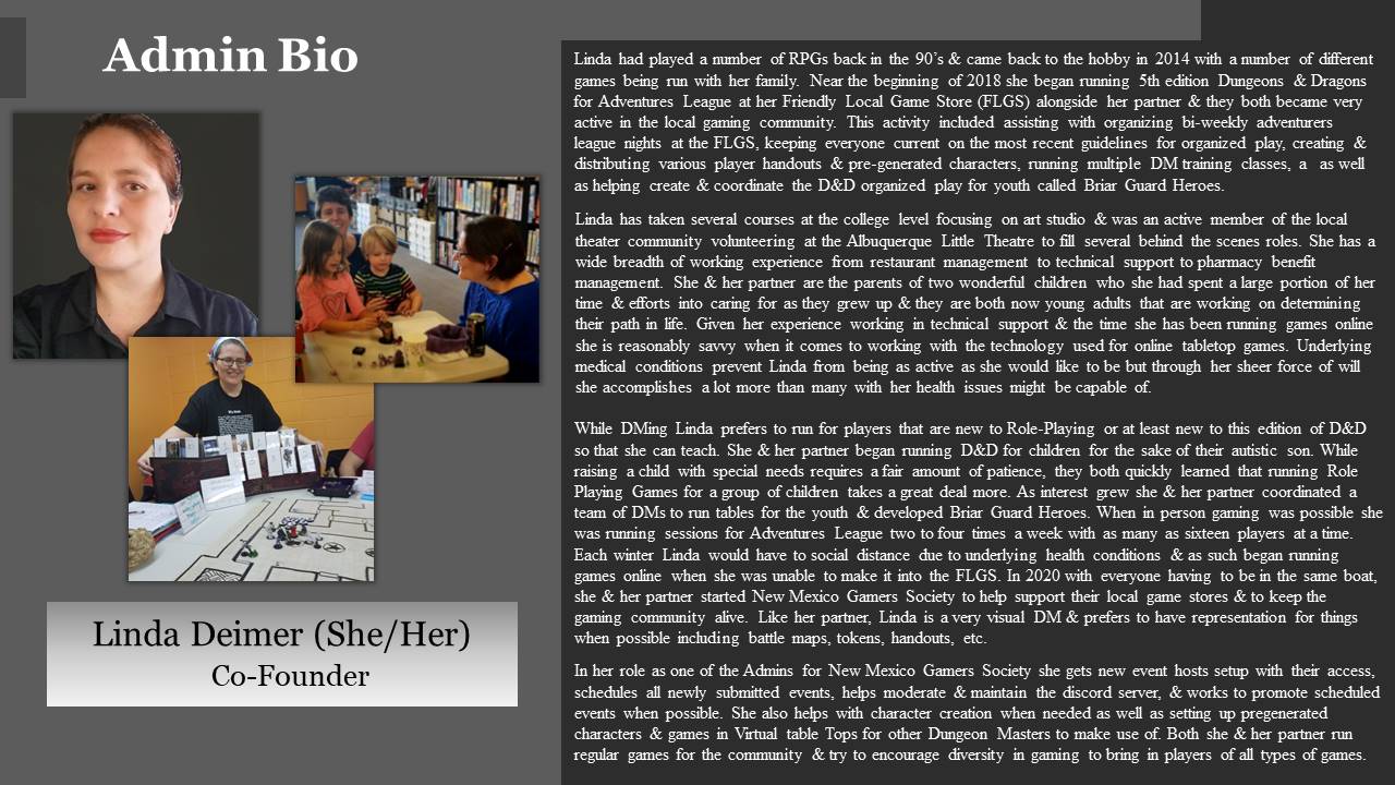 Linda had played a number of RPGs back in the 90’s & came back to the hobby in 2014 with a number of different games being run with her family. Near the beginning of 2018 she began running 5th edition Dungeons & Dragons for Adventures League at her Friendly Local Game Store (FLGS) alongside her partner & they both became very active in the local gaming community. This activity included assisting with organizing bi-weekly adventurers league nights at the FLGS, keeping everyone current on the most recent guidelines for organized play, creating & distributing various player handouts & pre-generated characters, running multiple DM training classes, as well as helping create & coordinate the D&D organized play for youth called Briar Guard Heroes.

Linda has taken several courses at the college level focusing on art studio & was an active member of the local theater community volunteering at the Albuquerque Little Theatre to fill several behind the scenes roles. She has a wide breadth of working experience from restaurant management to technical support to pharmacy benefit management. She & her partner are the parents of two wonderful children who she had spent a large portion of her time & efforts into caring for as they grew up & they are both now young adults that are working on determining their path in life. Given her experience working in technical support & the time she has been running games on line she is reasonably savvy when it comes to working with the technology used for online table top games. Underlying medical conditions prevent Linda from being as active as she would like to be but through her sheer force of will she accomplishes a lot more than many with her health issues might be capable of.

While DMing Linda prefers to run for players that are new to Role-Playing or at least new to this edition of D&D so that she can teach. She & her partner began running D&D for children for the sake of their autistic son. While raising a child with special needs requires a fair amount of patience, they both quickly learned that running Role Playing Games for a group of children takes a great deal more. As interest grew she & her partner coordinated a team of DMs to run tables for the youth & developed Briar Guard Heroes. When in person gaming was possible she was running sessions for Adventures League two to four times a week with as many as sixteen players at a time. Each winter Linda would have to social distance due to underlying health conditions & as such began running games online when she was unable to make it into the FLGS. In 2020 with everyone having to be in the same boat, she & her partner started New Mexico Gamers Society to help support their local game stores & to keep the gaming community alive. Like her partner, Linda is a very visual DM & prefers to have representation for things when possible including battle maps, tokens, handouts, etc.

In her role as one of the Admins for New Mexico Gamers Society she gets new event hosts setup with their access, schedules all newly submitted events, helps moderate & maintain the discord server, & works to promote scheduled events when possible. She also helps with character creation when needed as well as setting up pregenerated characters & games in Virtual table Tops for other Dungeon Masters to make use of. Both she & her partner run regular games for the community & try to encourage diversity in gaming to bring in players of all types of games.
